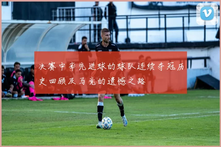 决赛中率先进球的球队连续夺冠历史回顾及马竞的遗憾之路