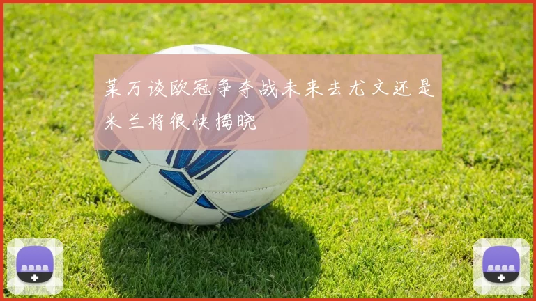 莱万谈欧冠争夺战未来去尤文还是米兰将很快揭晓