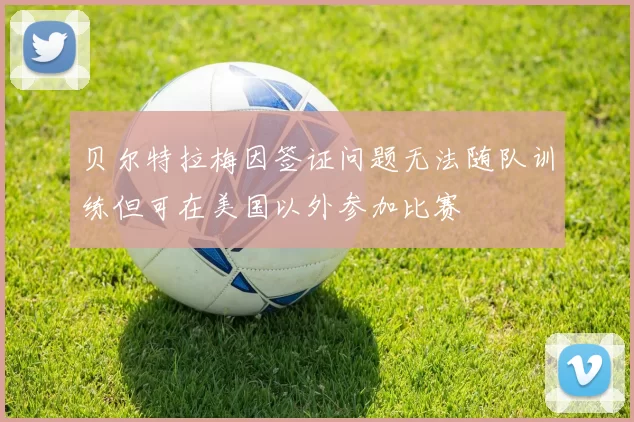 贝尔特拉梅因签证问题无法随队训练但可在美国以外参加比赛