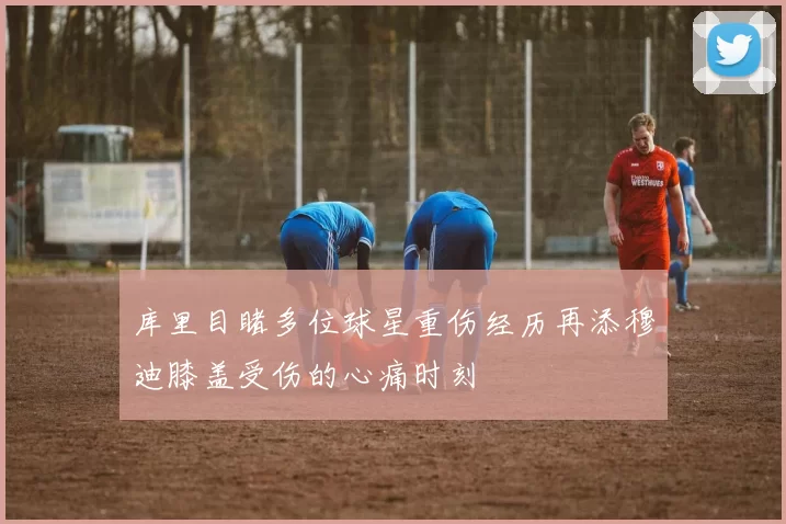 库里目睹多位球星重伤经历再添穆迪膝盖受伤的心痛时刻