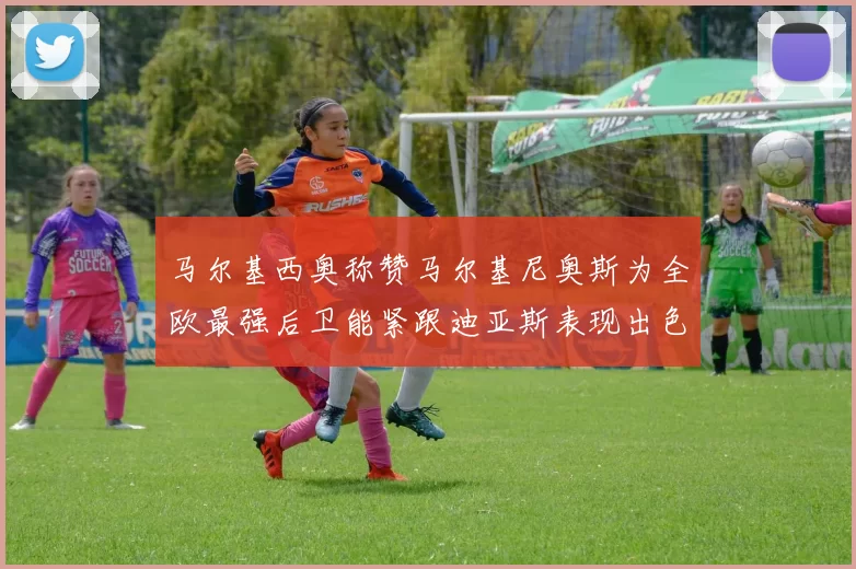 马尔基西奥称赞马尔基尼奥斯为全欧最强后卫能紧跟迪亚斯表现出色