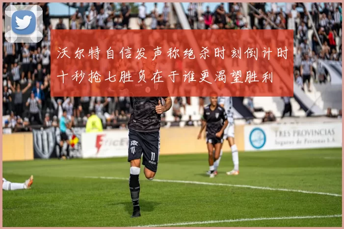 沃尔特自信发声称绝杀时刻倒计时十秒抢七胜负在于谁更渴望胜利