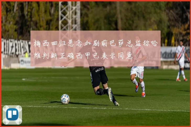梅西回归悬念加剧前巴萨总监称哈维判断正确西甲已表示同意