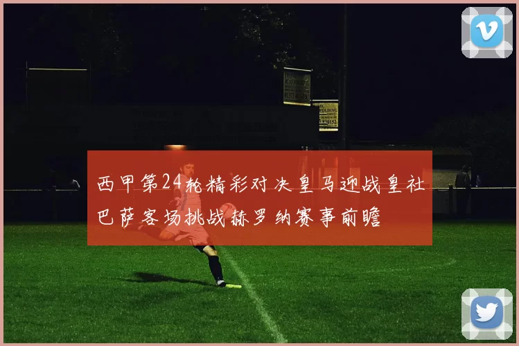 西甲第24轮精彩对决皇马迎战皇社巴萨客场挑战赫罗纳赛事前瞻