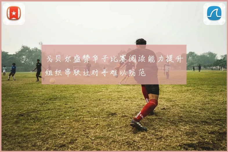 戈贝尔盛赞华子比赛阅读能力提升组织串联让对手难以防范