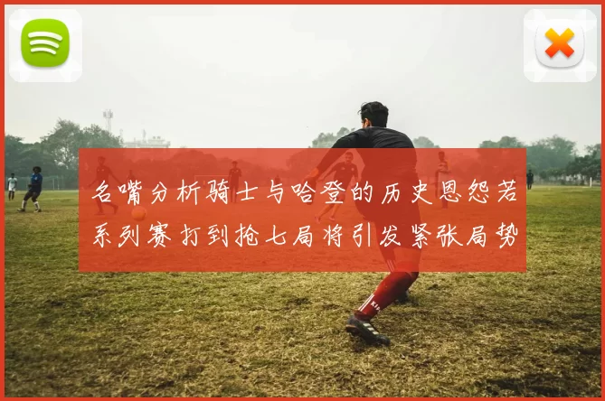 名嘴分析骑士与哈登的历史恩怨若系列赛打到抢七局将引发紧张局势