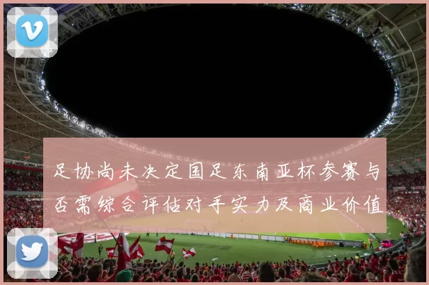足协尚未决定国足东南亚杯参赛与否需综合评估对手实力及商业价值