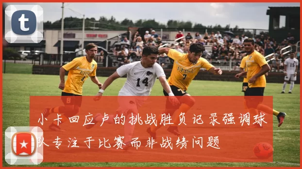 小卡回应卢的挑战胜负记录强调球队专注于比赛而非战绩问题