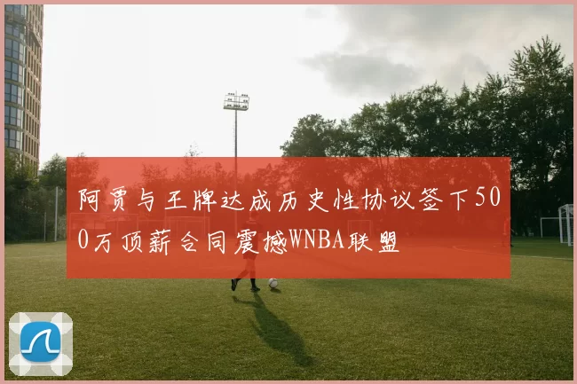 阿贾与王牌达成历史性协议签下500万顶薪合同震撼WNBA联盟