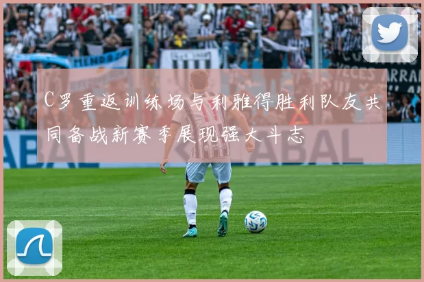 C罗重返训练场与利雅得胜利队友共同备战新赛季展现强大斗志
