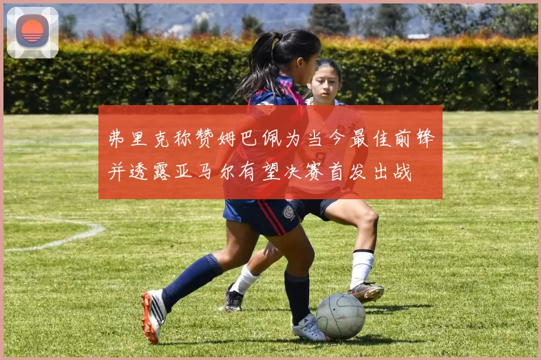 弗里克称赞姆巴佩为当今最佳前锋并透露亚马尔有望决赛首发出战