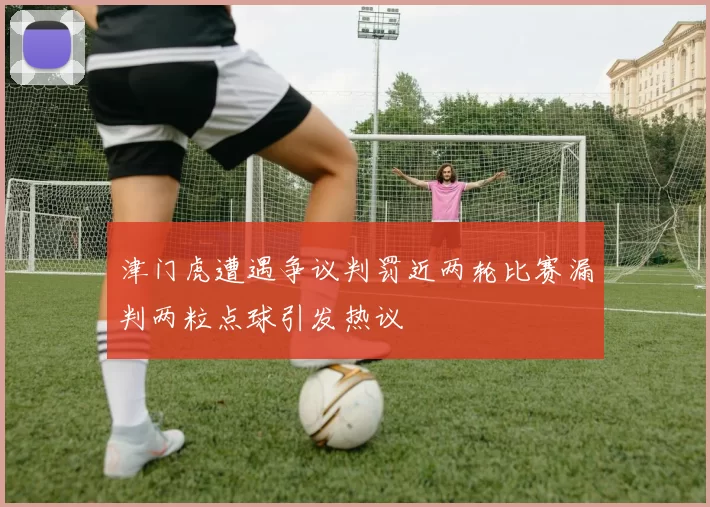 津门虎遭遇争议判罚近两轮比赛漏判两粒点球引发热议