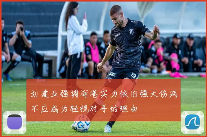 刘建业强调海港实力依旧强大伤病不应成为轻视对手的理由
