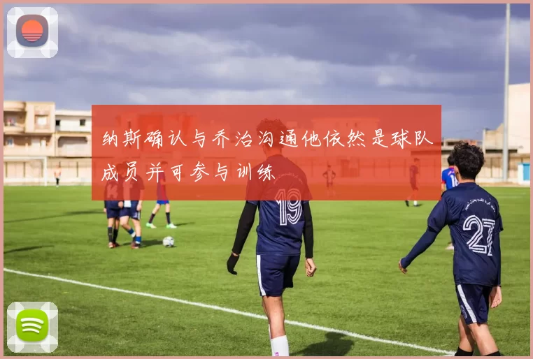 纳斯确认与乔治沟通他依然是球队成员并可参与训练