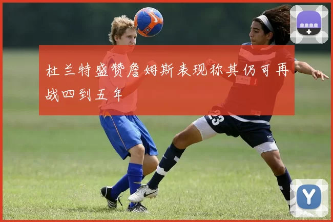 杜兰特盛赞詹姆斯表现称其仍可再战四到五年