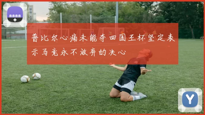 普比尔心痛未能夺回国王杯坚定表示马竞永不放弃的决心