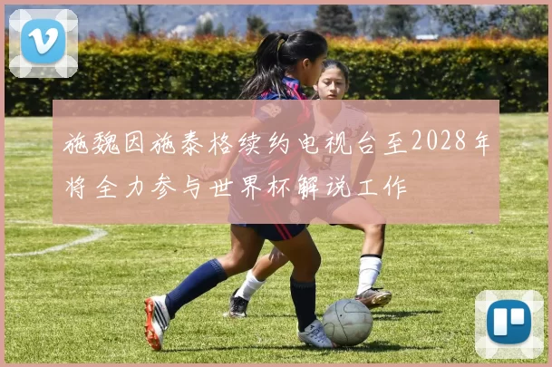 施魏因施泰格续约电视台至2028年将全力参与世界杯解说工作
