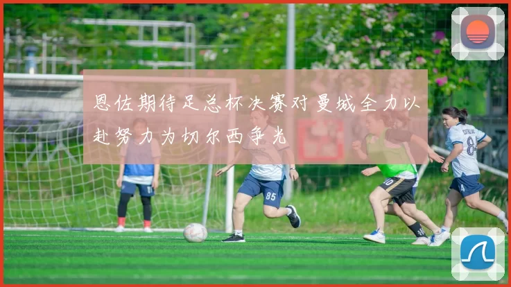 恩佐期待足总杯决赛对曼城全力以赴努力为切尔西争光