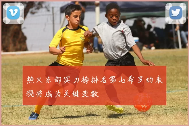 热火东部实力榜排名第七希罗的表现将成为关键变数